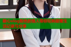糖心vlog粉色的情人带你玩转甜蜜生活记录与分享