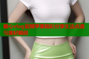 糖心vlog官网苹果精彩分享生活点滴与美好瞬间