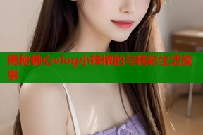 揭秘糖心vlog小辣椒的与精彩生活故事