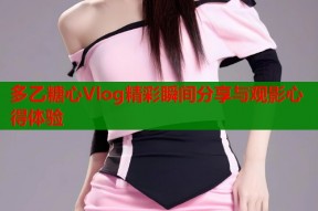 多乙糖心Vlog精彩瞬间分享与观影心得体验
