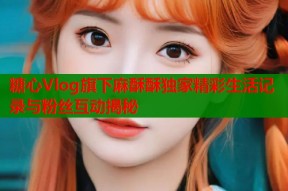 糖心Vlog旗下麻酥酥独家精彩生活记录与粉丝互动揭秘
