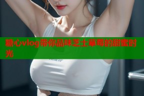 糖心vlog带你品味芝士草莓的甜蜜时光