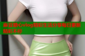 麻豆糖心vlog精彩生活分享每日更新精彩不停