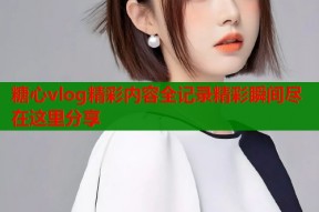 糖心vlog精彩内容全记录精彩瞬间尽在这里分享
