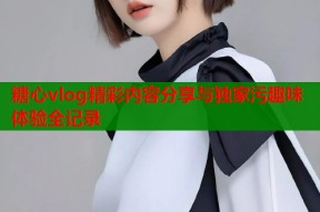 糖心vlog精彩内容分享与独家污趣味体验全记录