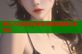 糖心vlog轻松记录生活精彩瞬间分享快乐