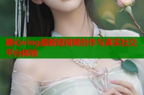 糖心vlog最新短视频创作与真实社交平台体验
