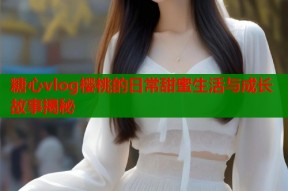 糖心vlog樱桃的日常甜蜜生活与成长故事揭秘