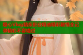 糖心Vlog精东影业精选精彩剧情全记录精彩不容错过