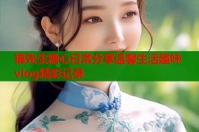 猫先生糖心日常分享温馨生活趣味vlog精彩记录