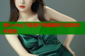 糖心vlog下载用户画像解析与趋势分析报告