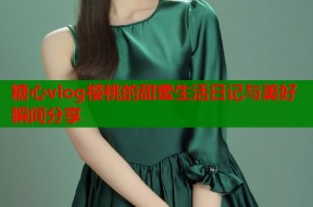 糖心vlog樱桃的甜蜜生活日记与美好瞬间分享