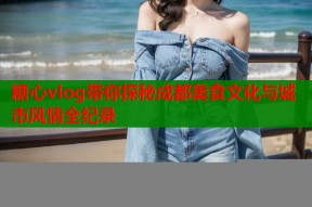 糖心vlog带你探秘成都美食文化与城市风情全纪录