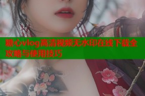 糖心vlog高清视频无水印在线下载全攻略与使用技巧