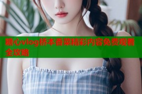 糖心vlog桥本香菜精彩内容免费观看全攻略