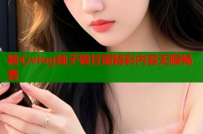 糖心vlog柚子猫甘雨精彩内容无限畅看