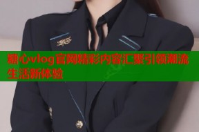 糖心vlog官网精彩内容汇聚引领潮流生活新体验
