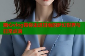 糖心vlog带你走进甘雨的梦幻世界与日常点滴