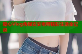 糖心Vlog传媒安安老师精彩生活全记录