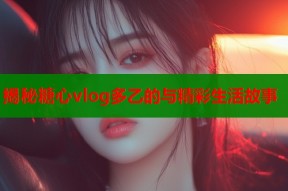 揭秘糖心vlog多乙的与精彩生活故事