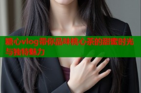 糖心vlog带你品味桃心茶的甜蜜时光与独特魅力