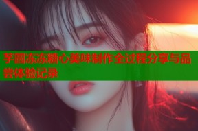 芋圆冻冻糖心美味制作全过程分享与品尝体验记录