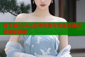 糖下载心vlog日常分享与生活点滴记录精彩瞬间