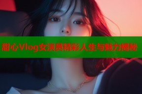 甜心Vlog女演员精彩人生与魅力揭秘