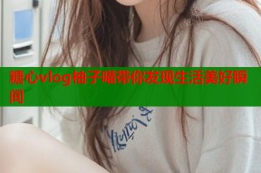 糖心vlog柚子喵带你发现生活美好瞬间