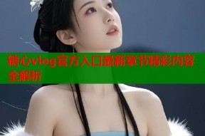 糖心vlog官方入口最新章节精彩内容全解析