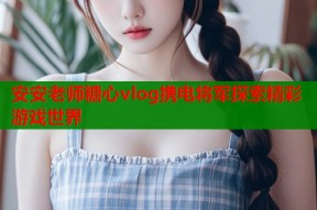 安安老师糖心vlog携电将军探索精彩游戏世界