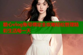 糖心vlog账号绑定全攻略轻松管理精彩生活每一天