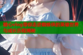 糖心vlog带你走进蜘蛛侠的英雄世界与成长历程揭秘