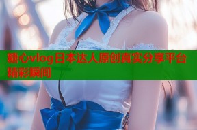 糖心vlog日本达人原创真实分享平台精彩瞬间