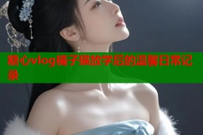 糖心vlog橘子猫放学后的温馨日常记录