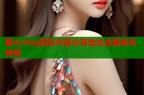 糖心vlog精彩内容分享地址全新发布体验