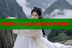 揭秘糖心vlog女主背后的故事与解析
