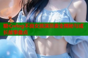 糖心vlog不良女孩演员表全揭秘与成长故事盘点