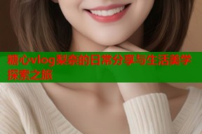 糖心vlog梨奈的日常分享与生活美学探索之旅