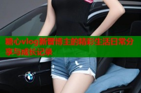 糖心vlog新晋博主的精彩生活日常分享与成长记录