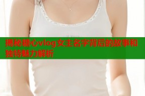 揭秘糖心vlog女主名字背后的故事和独特魅力解析