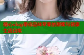 糖心vlog带你品味苹果的甜蜜与健康生活日常