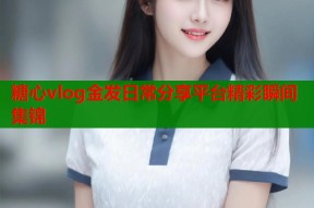 糖心vlog金发日常分享平台精彩瞬间集锦
