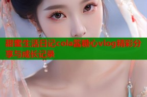 甜蜜生活日记cola酱糖心vlog精彩分享与成长记录