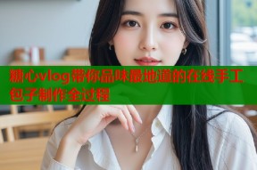 糖心vlog带你品味最地道的在线手工包子制作全过程