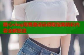 糖心vlog观看邀请码领取指南精彩内容全解放送