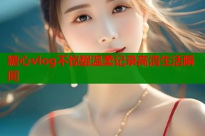 糖心vlog不惊醒温柔记录高清生活瞬间