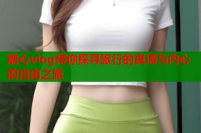 糖心vlog带你探寻旅行的真谛与内心的自由之旅