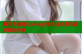 星空天美糖心vlog记录生活点滴与美好瞬间分享