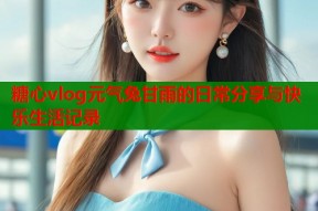 糖心vlog元气兔甘雨的日常分享与快乐生活记录